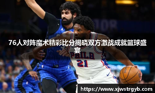 76人对阵魔术精彩比分揭晓双方激战成就篮球盛宴